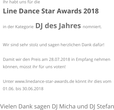Vielen Dank sagen DJ Micha und DJ Stefan Ihr habt uns für die  Line Dance Star Awards 2018  in der Kategorie DJ des Jahres nomniert.   Wir sind sehr stolz und sagen herzlichen Dank dafür!  Damit wir den Preis am 28.07.2018 in Empfang nehmen können, müsst ihr für uns voten!  Unter www.linedance-star-awards.de könnt ihr dies vom 01.06. bis 30.06.2018