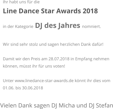 Vielen Dank sagen DJ Micha und DJ Stefan Ihr habt uns fr die  Line Dance Star Awards 2018  in der Kategorie DJ des Jahres nomniert.   Wir sind sehr stolz und sagen herzlichen Dank dafr!  Damit wir den Preis am 28.07.2018 in Empfang nehmen knnen, msst ihr fr uns voten!  Unter www.linedance-star-awards.de knnt ihr dies vom 01.06. bis 30.06.2018